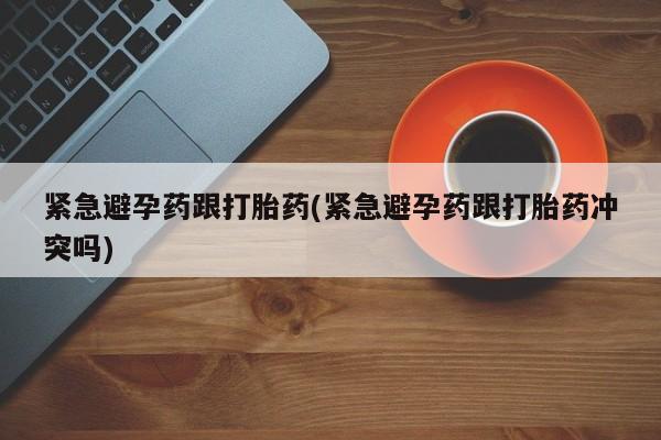 打胎药在线购买微信在线下单紧急避孕药跟打胎药(紧急避孕药跟打胎药冲突吗)