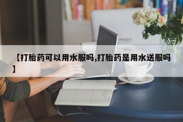 打胎药在线购买微信在线下单【打胎药可以用水服吗,打胎药是用水送服吗】