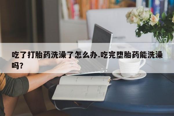 打胎药在线购买微信在线下单吃了打胎药洗澡了怎么办.吃完堕胎药能洗澡吗？