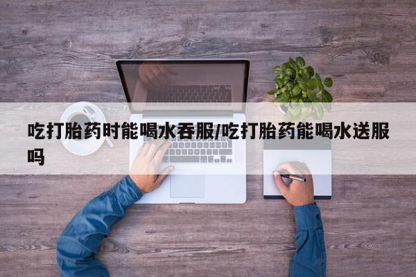 打胎药在线购买微信在线下单吃打胎药时能喝水吞服/吃打胎药能喝水送服吗