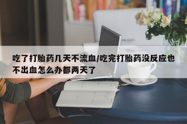 打胎药在线购买微信在线下单吃了打胎药几天不流血/吃完打胎药没反应也不出血怎么办都两天了