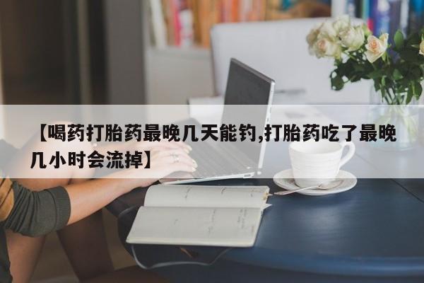打胎药在线购买微信在线下单【喝药打胎药最晚几天能钓,打胎药吃了最晚几小时会流掉】
