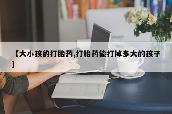 打胎药在线购买微信在线下单【大小孩的打胎药,打胎药能打掉多大的孩子】