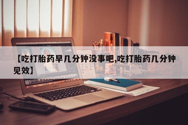 打胎药在线购买微信在线下单【吃打胎药早几分钟没事吧,吃打胎药几分钟见效】