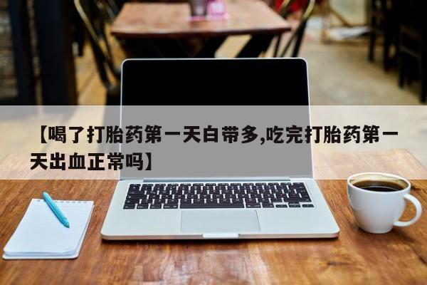 打胎药在线购买微信在线下单【喝了打胎药第一天白带多,吃完打胎药第一天出血正常吗】