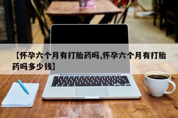 打胎药在线购买微信在线下单【怀孕六个月有打胎药吗,怀孕六个月有打胎药吗多少钱】