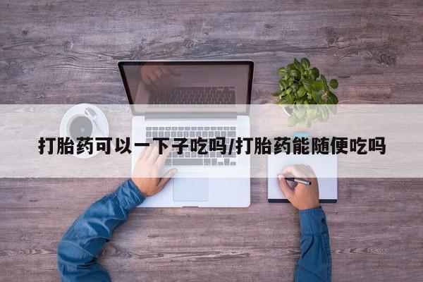 打胎药在线购买微信在线下单打胎药可以一下子吃吗/打胎药能随便吃吗