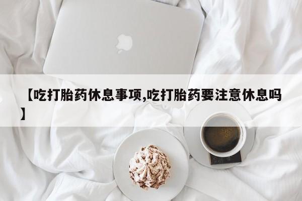 打胎药在线购买微信在线下单【吃打胎药休息事项,吃打胎药要注意休息吗】