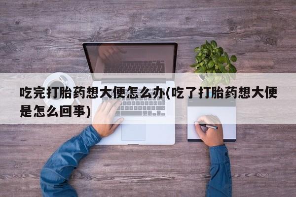 打胎药在线购买微信在线下单吃完打胎药想大便怎么办(吃了打胎药想大便是怎么回事)