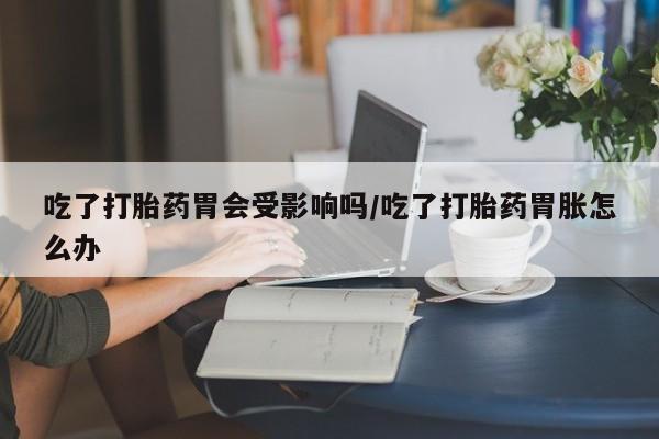 打胎药在线购买微信在线下单吃了打胎药胃会受影响吗/吃了打胎药胃胀怎么办