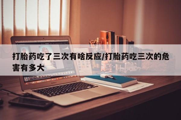 打胎药在线购买微信在线下单打胎药吃了三次有啥反应/打胎药吃三次的危害有多大