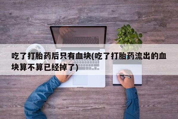 打胎药在线购买微信在线下单吃了打胎药后只有血块(吃了打胎药流出的血块算不算已经掉了)