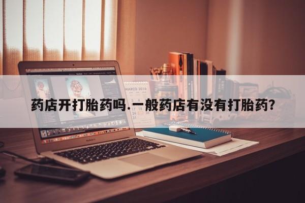 打胎药在线购买微信在线下单药店开打胎药吗.一般药店有没有打胎药？