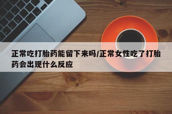 打胎药在线购买微信在线下单正常吃打胎药能留下来吗/正常女性吃了打胎药会出现什么反应