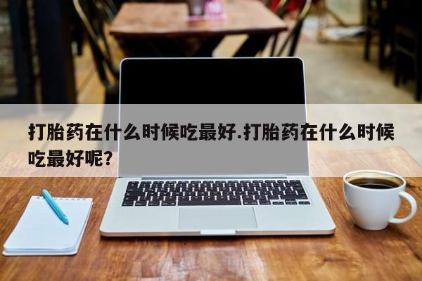打胎药在线购买微信在线下单打胎药在什么时候吃最好.打胎药在什么时候吃最好呢？