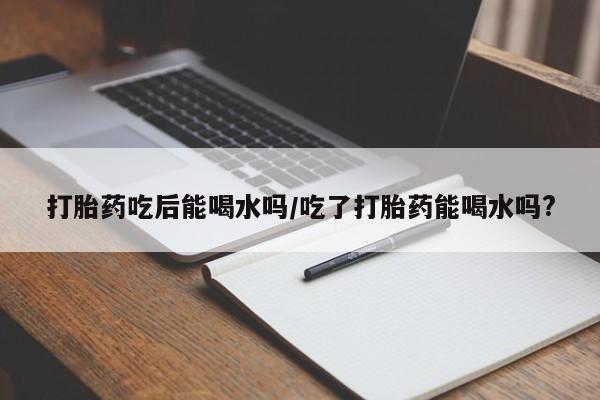 打胎药在线购买微信在线下单打胎药吃后能喝水吗/吃了打胎药能喝水吗?