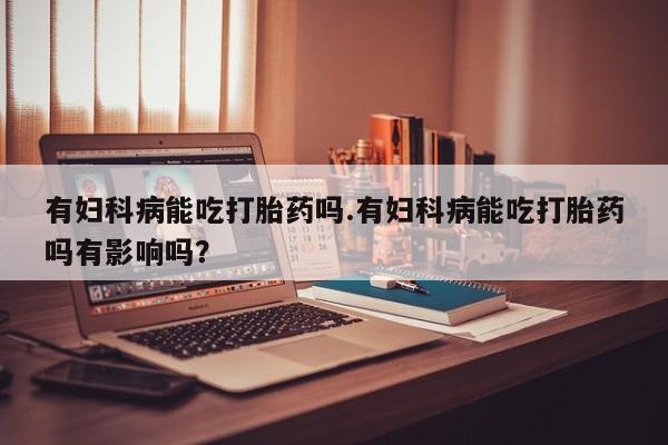 打胎药在线购买微信在线下单有妇科病能吃打胎药吗.有妇科病能吃打胎药吗有影响吗？