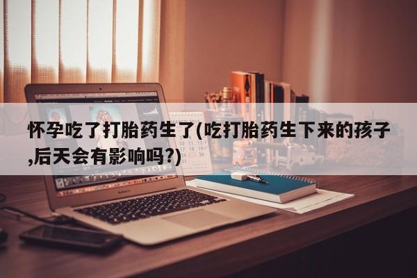 打胎药在线购买微信在线下单怀孕吃了打胎药生了(吃打胎药生下来的孩子,后天会有影响吗?)