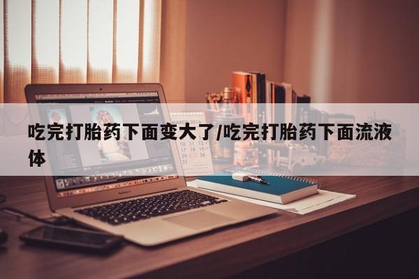 打胎药在线购买微信在线下单吃完打胎药下面变大了/吃完打胎药下面流液体