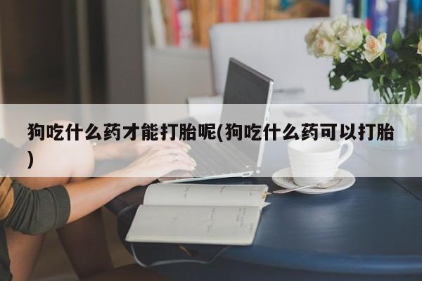 打胎药在线购买微信在线下单狗吃什么药才能打胎呢(狗吃什么药可以打胎)
