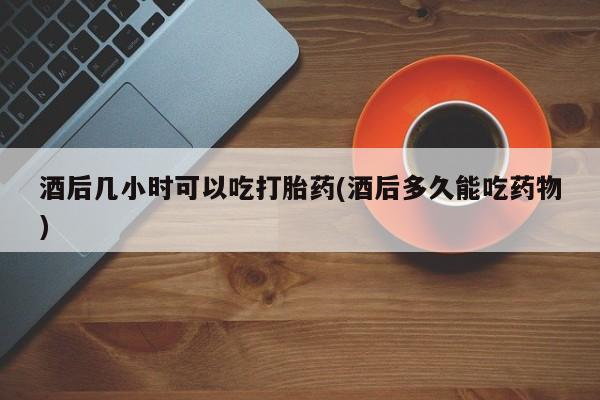 打胎药在线购买微信在线下单酒后几小时可以吃打胎药(酒后多久能吃药物)