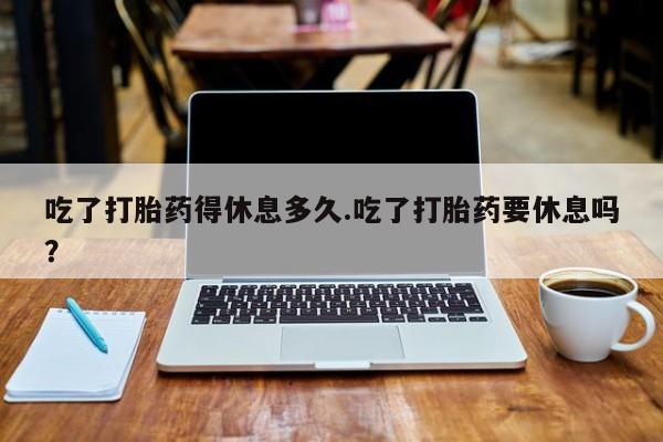 打胎药在线购买微信在线下单吃了打胎药得休息多久.吃了打胎药要休息吗？