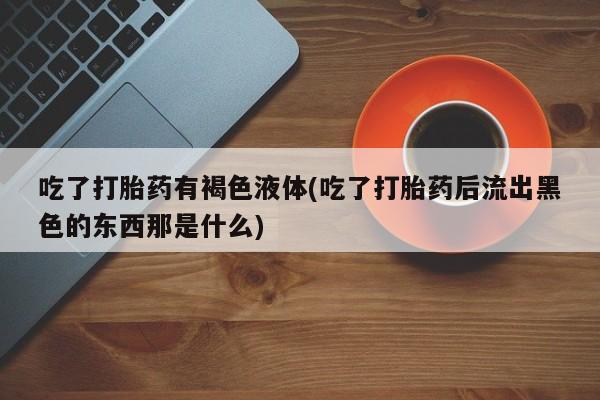 打胎药在线购买微信在线下单吃了打胎药有褐色液体(吃了打胎药后流出黑色的东西那是什么)