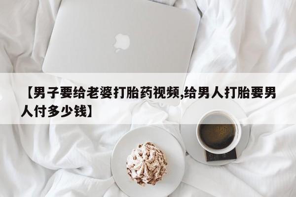 打胎药在线购买微信在线下单【男子要给老婆打胎药视频,给男人打胎要男人付多少钱】