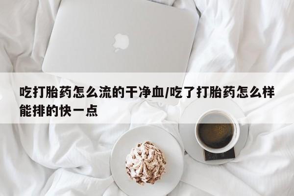 打胎药在线购买微信在线下单吃打胎药怎么流的干净血/吃了打胎药怎么样能排的快一点