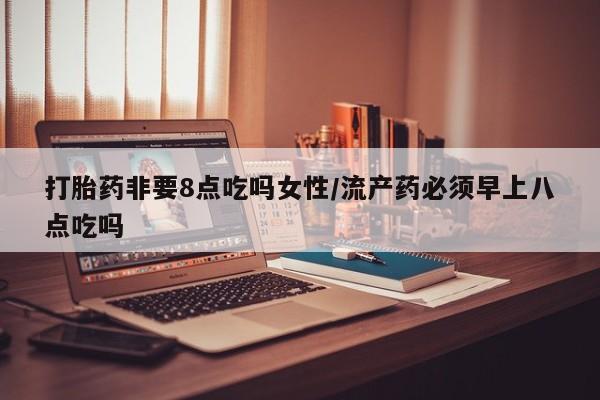 打胎药在线购买微信在线下单打胎药非要8点吃吗女性/流产药必须早上八点吃吗
