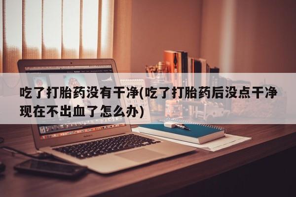 打胎药在线购买微信在线下单吃了打胎药没有干净(吃了打胎药后没点干净现在不出血了怎么办)