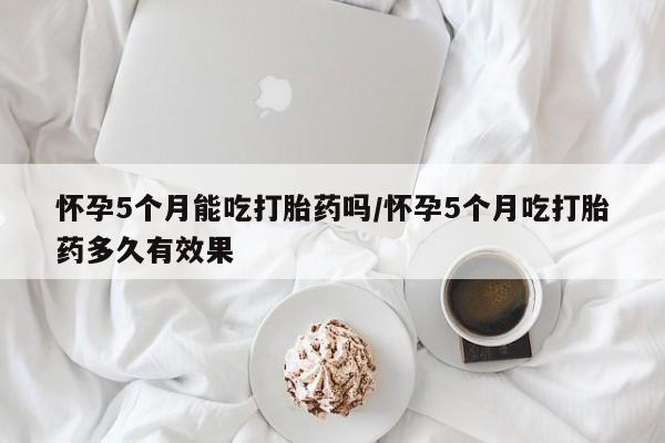 打胎药在线购买微信在线下单怀孕5个月能吃打胎药吗/怀孕5个月吃打胎药多久有效果