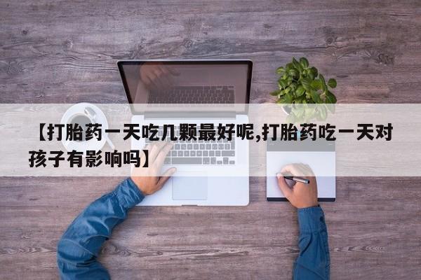 打胎药在线购买微信在线下单【打胎药一天吃几颗最好呢,打胎药吃一天对孩子有影响吗】