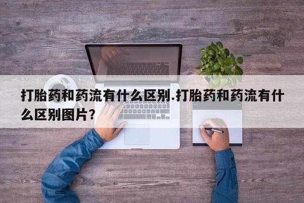 打胎药在线购买微信在线下单打胎药和药流有什么区别.打胎药和药流有什么区别图片？