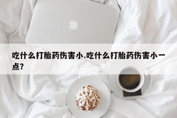 打胎药在线购买微信在线下单吃什么打胎药伤害小.吃什么打胎药伤害小一点？