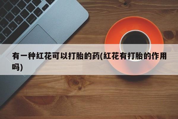 打胎药在线购买微信在线下单有一种红花可以打胎的药(红花有打胎的作用吗)
