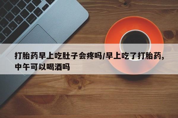 打胎药在线购买微信在线下单打胎药早上吃肚子会疼吗/早上吃了打胎药,中午可以喝酒吗
