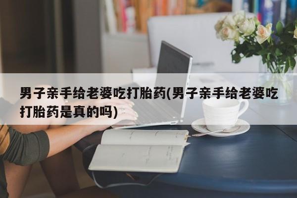 打胎药在线购买微信在线下单男子亲手给老婆吃打胎药(男子亲手给老婆吃打胎药是真的吗)