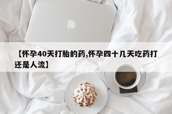 打胎药在线购买微信在线下单【怀孕40天打胎的药,怀孕四十几天吃药打还是人流】