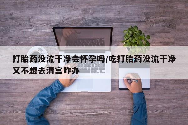 打胎药在线购买微信在线下单打胎药没流干净会怀孕吗/吃打胎药没流干净又不想去清宫咋办