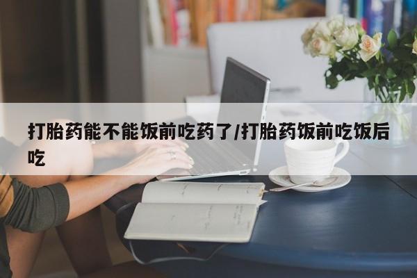 打胎药在线购买微信在线下单打胎药能不能饭前吃药了/打胎药饭前吃饭后吃