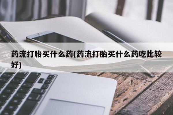 打胎药在线购买微信在线下单药流打胎买什么药(药流打胎买什么药吃比较好)