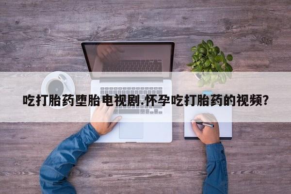 打胎药在线购买微信在线下单吃打胎药堕胎电视剧.怀孕吃打胎药的视频？