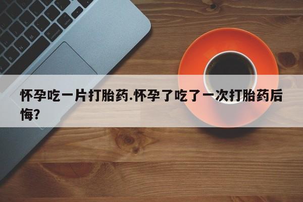 打胎药在线购买微信在线下单怀孕吃一片打胎药.怀孕了吃了一次打胎药后悔？