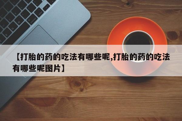 打胎药在线购买微信在线下单【打胎的药的吃法有哪些呢,打胎的药的吃法有哪些呢图片】