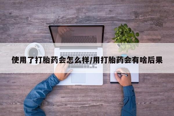 打胎药在线购买微信在线下单使用了打胎药会怎么样/用打胎药会有啥后果