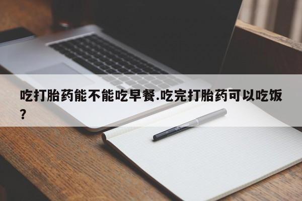 打胎药在线购买微信在线下单吃打胎药能不能吃早餐.吃完打胎药可以吃饭？