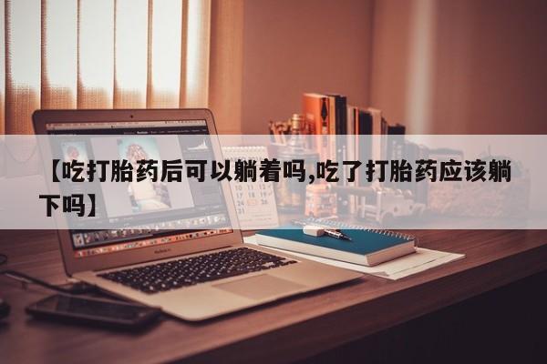 打胎药在线购买微信在线下单【吃打胎药后可以躺着吗,吃了打胎药应该躺下吗】