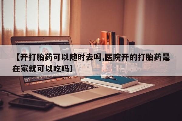 打胎药在线购买微信在线下单【开打胎药可以随时去吗,医院开的打胎药是在家就可以吃吗】
