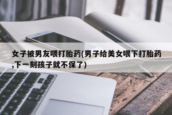 打胎药在线购买微信在线下单女子被男友喂打胎药(男子给美女喂下打胎药,下一刻孩子就不保了)